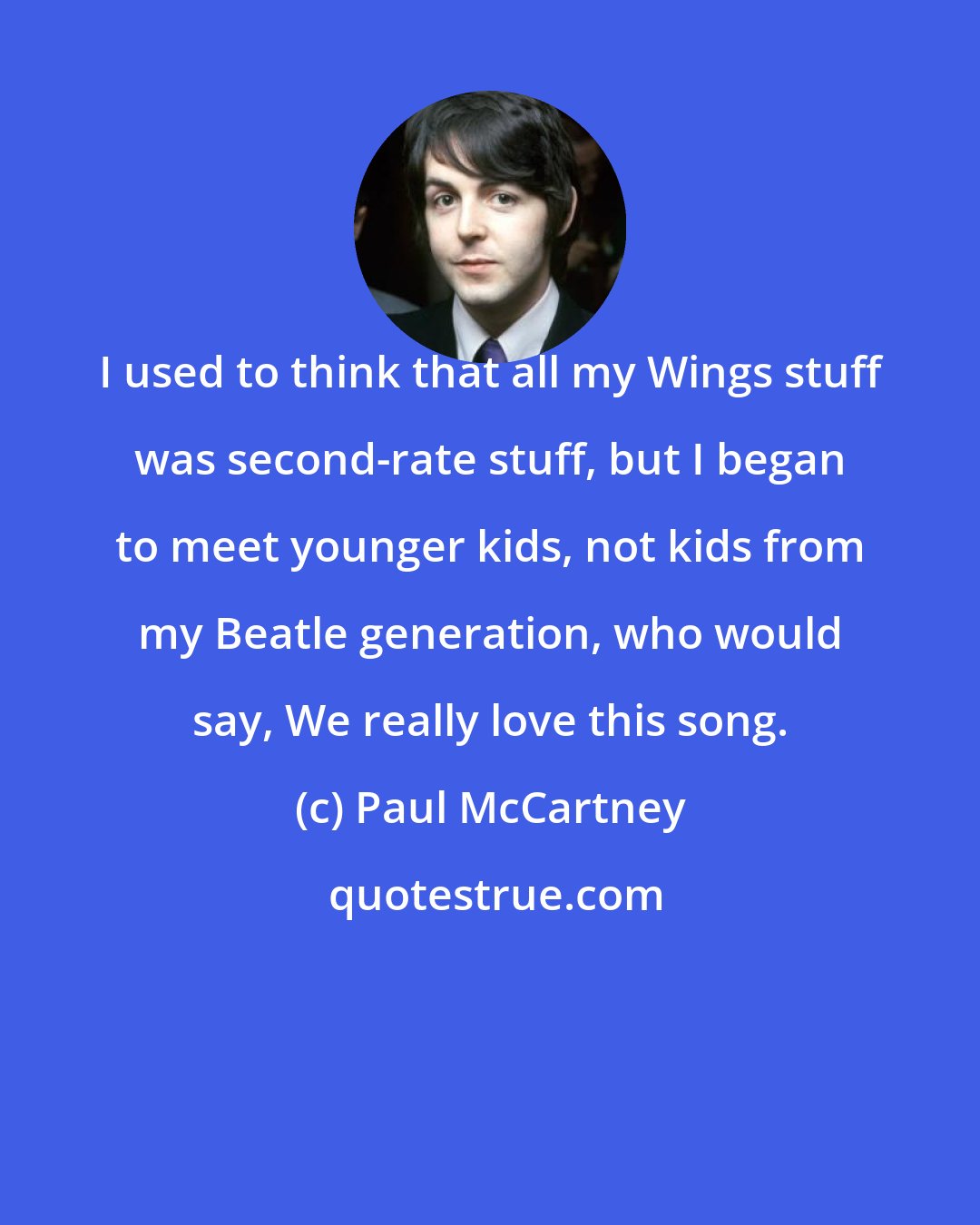 Paul McCartney: I used to think that all my Wings stuff was second-rate stuff, but I began to meet younger kids, not kids from my Beatle generation, who would say, We really love this song.