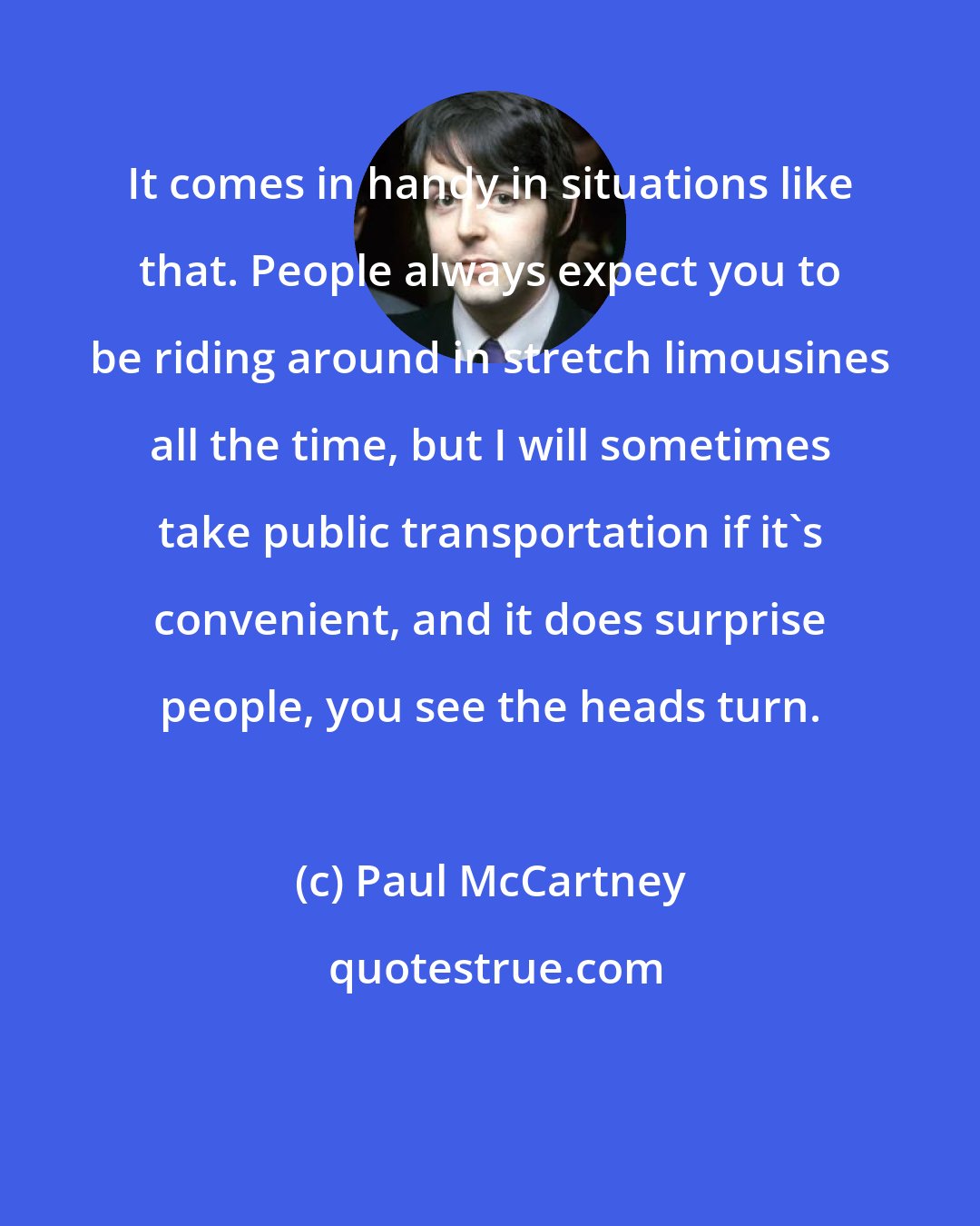 Paul McCartney: It comes in handy in situations like that. People always expect you to be riding around in stretch limousines all the time, but I will sometimes take public transportation if it's convenient, and it does surprise people, you see the heads turn.