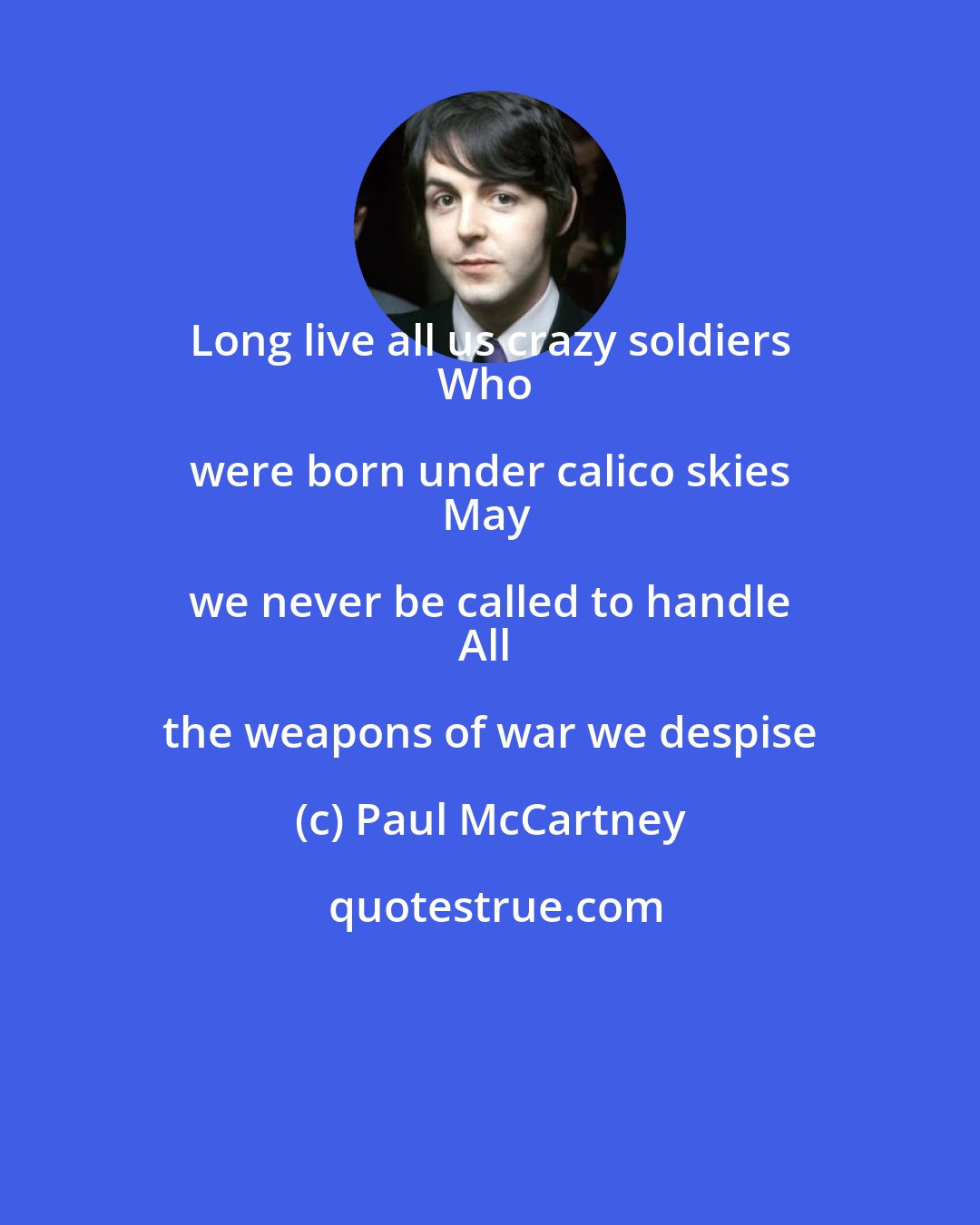 Paul McCartney: Long live all us crazy soldiers 
Who were born under calico skies 
May we never be called to handle 
All the weapons of war we despise