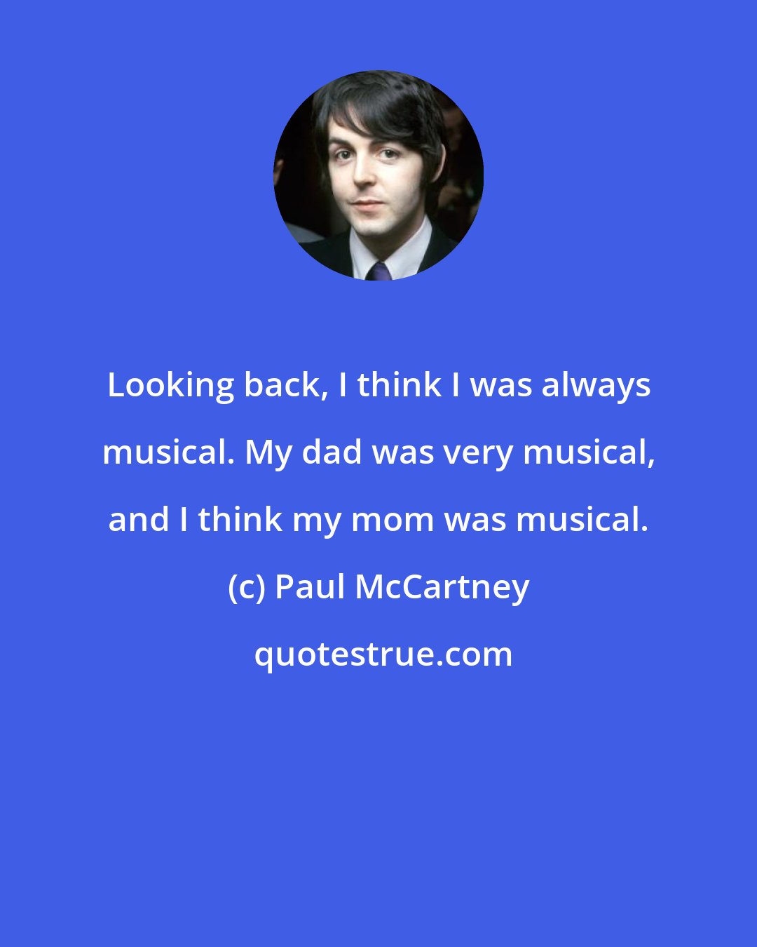 Paul McCartney: Looking back, I think I was always musical. My dad was very musical, and I think my mom was musical.