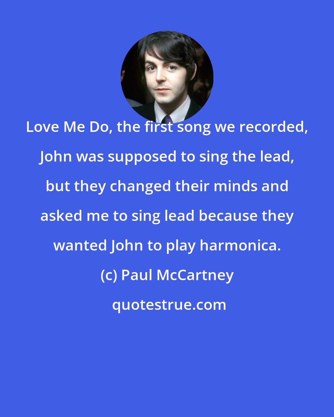 Paul McCartney: Love Me Do, the first song we recorded, John was supposed to sing the lead, but they changed their minds and asked me to sing lead because they wanted John to play harmonica.