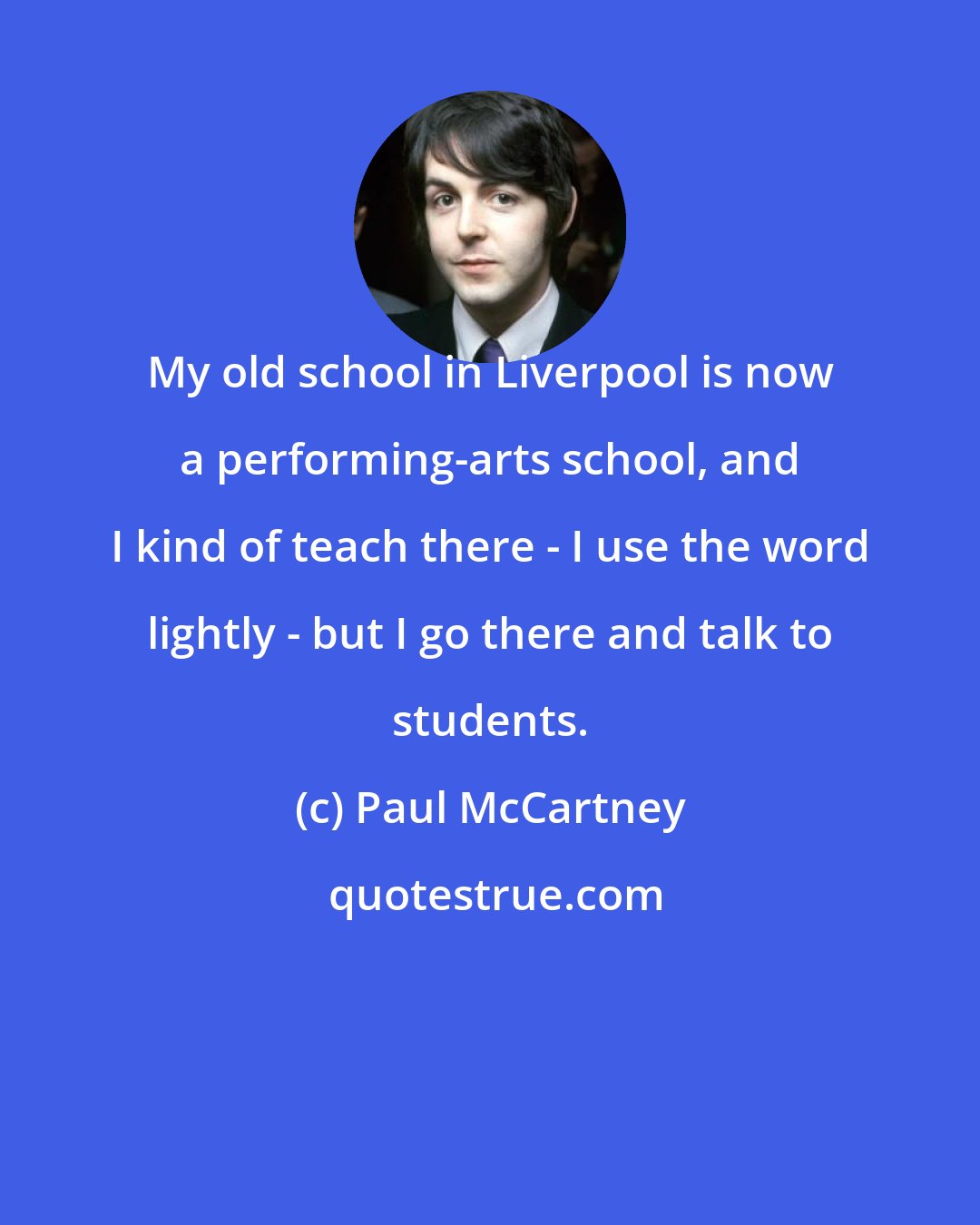 Paul McCartney: My old school in Liverpool is now a performing-arts school, and I kind of teach there - I use the word lightly - but I go there and talk to students.