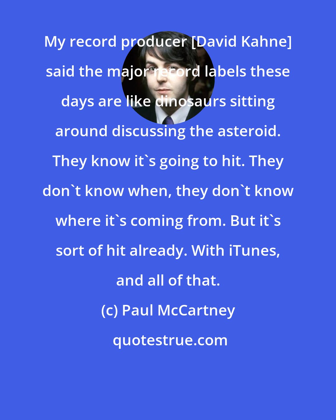 Paul McCartney: My record producer [David Kahne] said the major record labels these days are like dinosaurs sitting around discussing the asteroid. They know it's going to hit. They don't know when, they don't know where it's coming from. But it's sort of hit already. With iTunes, and all of that.