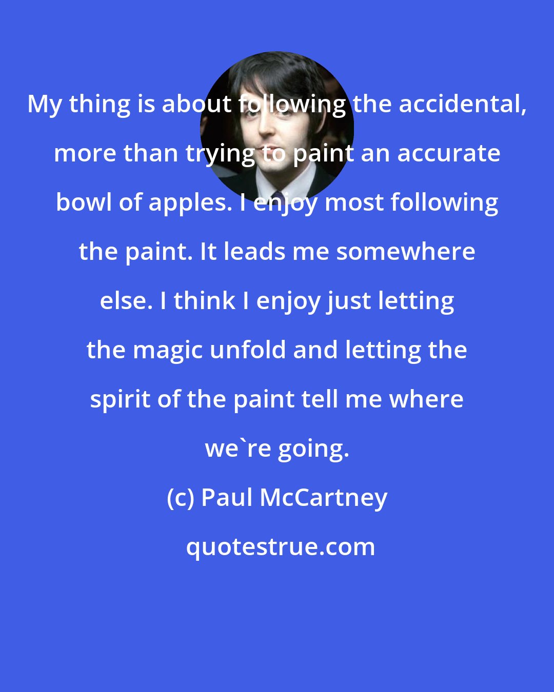 Paul McCartney: My thing is about following the accidental, more than trying to paint an accurate bowl of apples. I enjoy most following the paint. It leads me somewhere else. I think I enjoy just letting the magic unfold and letting the spirit of the paint tell me where we're going.