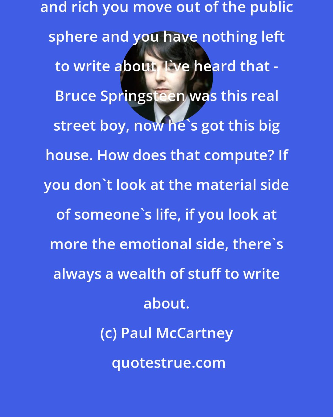 Paul McCartney: People think once you get famous and rich you move out of the public sphere and you have nothing left to write about. I've heard that - Bruce Springsteen was this real street boy, now he's got this big house. How does that compute? If you don't look at the material side of someone's life, if you look at more the emotional side, there's always a wealth of stuff to write about.