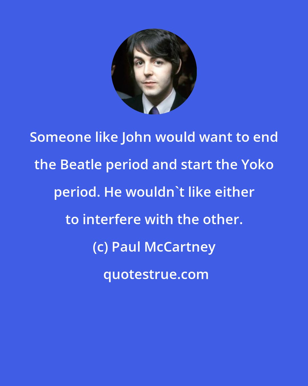 Paul McCartney: Someone like John would want to end the Beatle period and start the Yoko period. He wouldn't like either to interfere with the other.