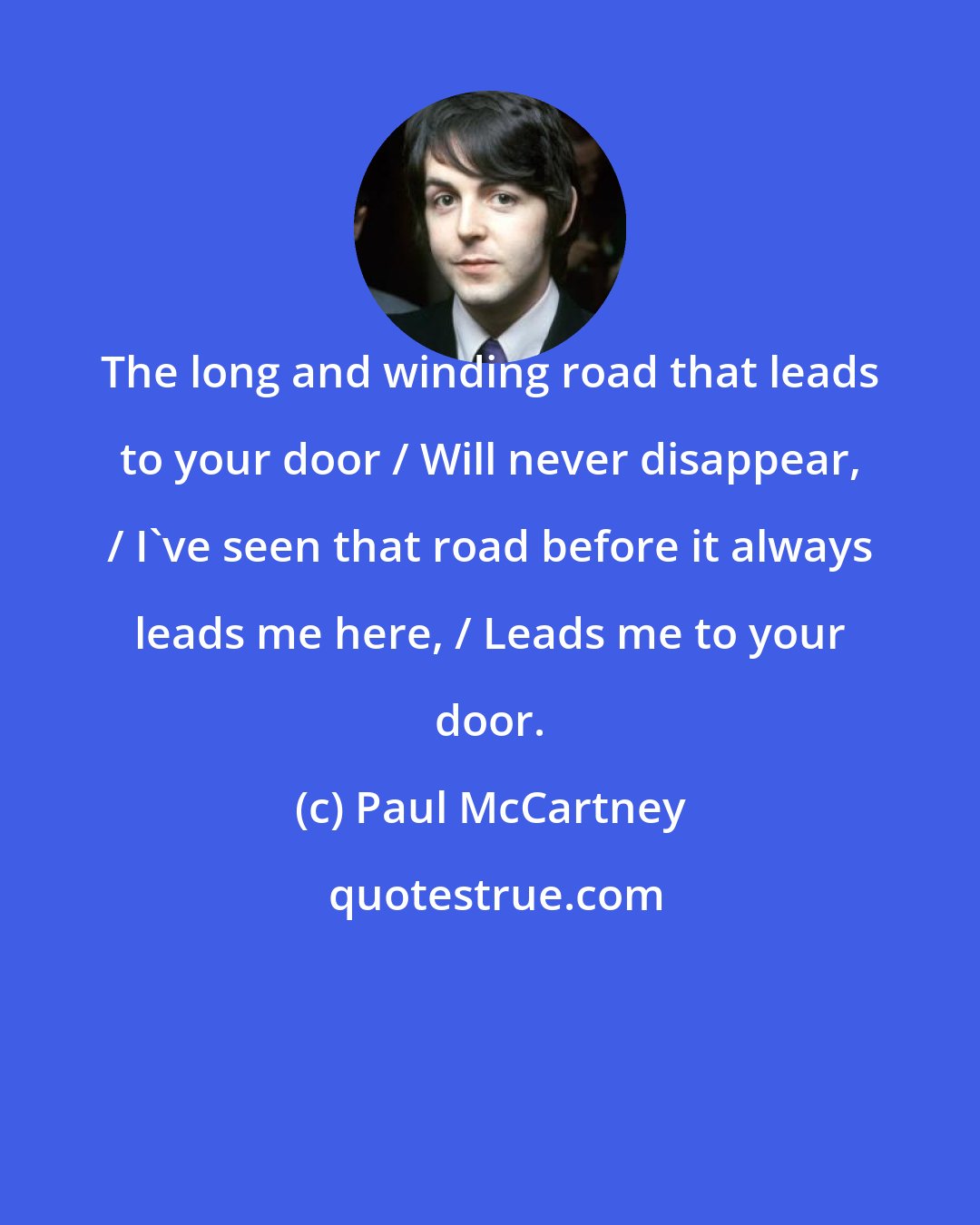 Paul McCartney: The long and winding road that leads to your door / Will never disappear, / I've seen that road before it always leads me here, / Leads me to your door.