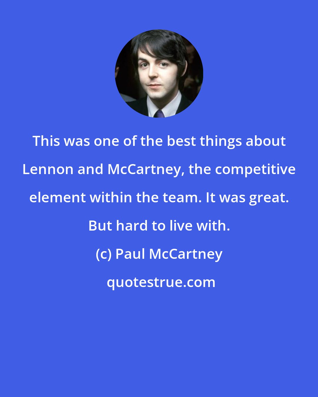 Paul McCartney: This was one of the best things about Lennon and McCartney, the competitive element within the team. It was great. But hard to live with.