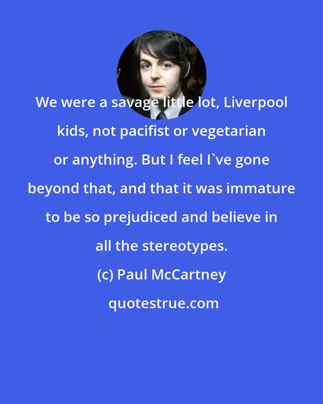 Paul McCartney: We were a savage little lot, Liverpool kids, not pacifist or vegetarian or anything. But I feel I've gone beyond that, and that it was immature to be so prejudiced and believe in all the stereotypes.