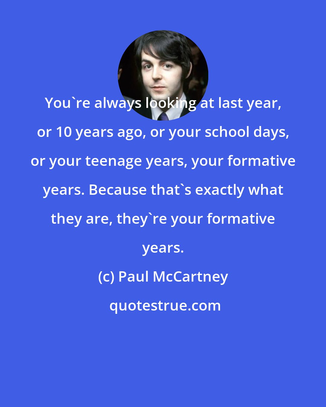 Paul McCartney: You're always looking at last year, or 10 years ago, or your school days, or your teenage years, your formative years. Because that's exactly what they are, they're your formative years.