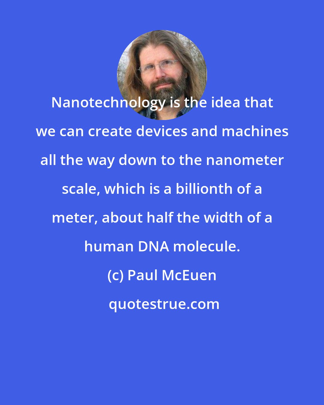 Paul McEuen: Nanotechnology is the idea that we can create devices and machines all the way down to the nanometer scale, which is a billionth of a meter, about half the width of a human DNA molecule.