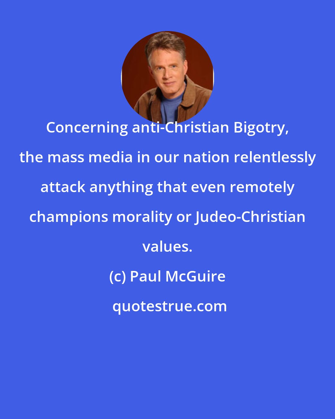 Paul McGuire: Concerning anti-Christian Bigotry, the mass media in our nation relentlessly attack anything that even remotely champions morality or Judeo-Christian values.