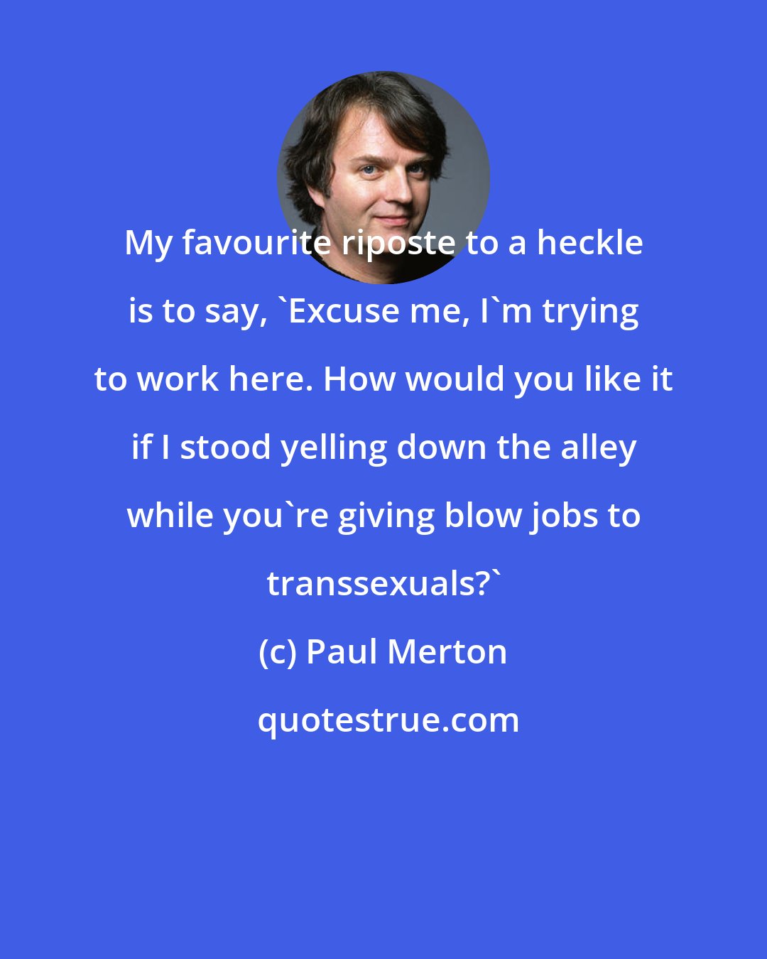 Paul Merton: My favourite riposte to a heckle is to say, 'Excuse me, I'm trying to work here. How would you like it if I stood yelling down the alley while you're giving blow jobs to transsexuals?'