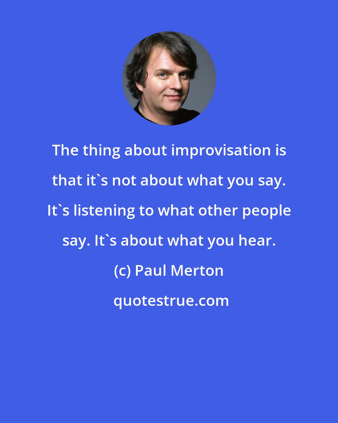 Paul Merton: The thing about improvisation is that it's not about what you say. It's listening to what other people say. It's about what you hear.