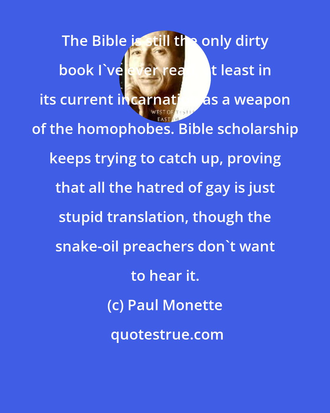 Paul Monette: The Bible is still the only dirty book I've ever read, at least in its current incarnation as a weapon of the homophobes. Bible scholarship keeps trying to catch up, proving that all the hatred of gay is just stupid translation, though the snake-oil preachers don't want to hear it.