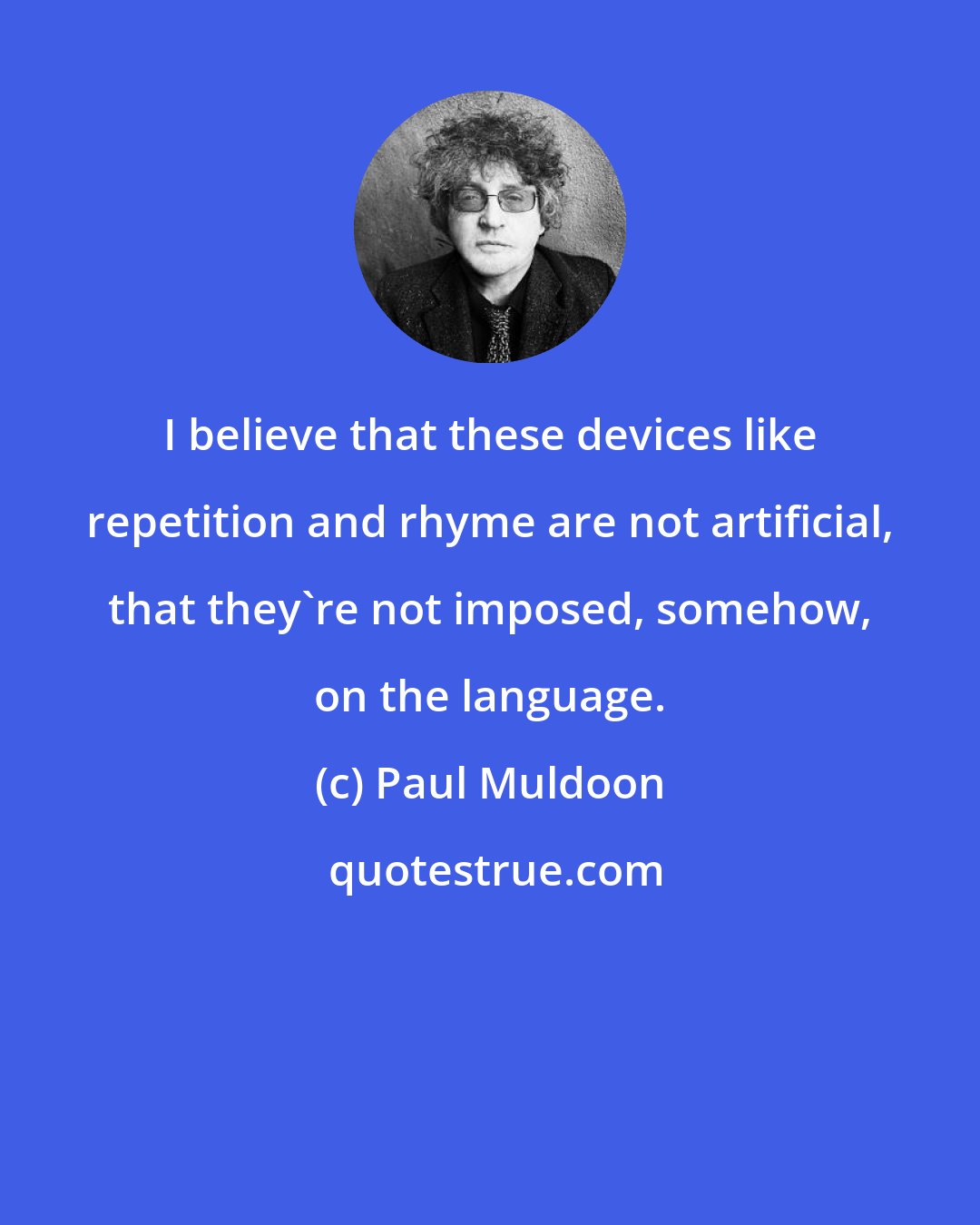 Paul Muldoon: I believe that these devices like repetition and rhyme are not artificial, that they're not imposed, somehow, on the language.