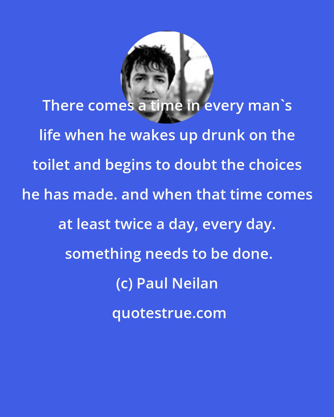 Paul Neilan: There comes a time in every man's life when he wakes up drunk on the toilet and begins to doubt the choices he has made. and when that time comes at least twice a day, every day.  something needs to be done.