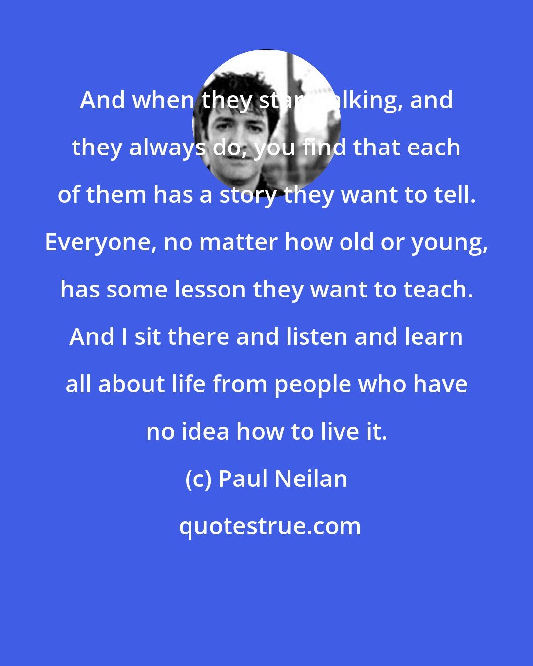 Paul Neilan: And when they start talking, and they always do, you find that each of them has a story they want to tell. Everyone, no matter how old or young, has some lesson they want to teach. And I sit there and listen and learn all about life from people who have no idea how to live it.