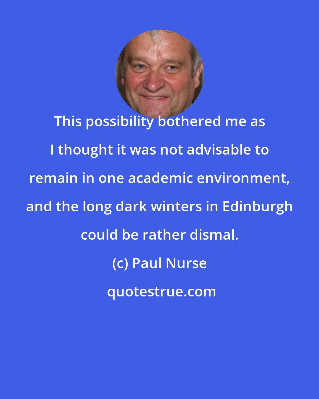 Paul Nurse: This possibility bothered me as I thought it was not advisable to remain in one academic environment, and the long dark winters in Edinburgh could be rather dismal.