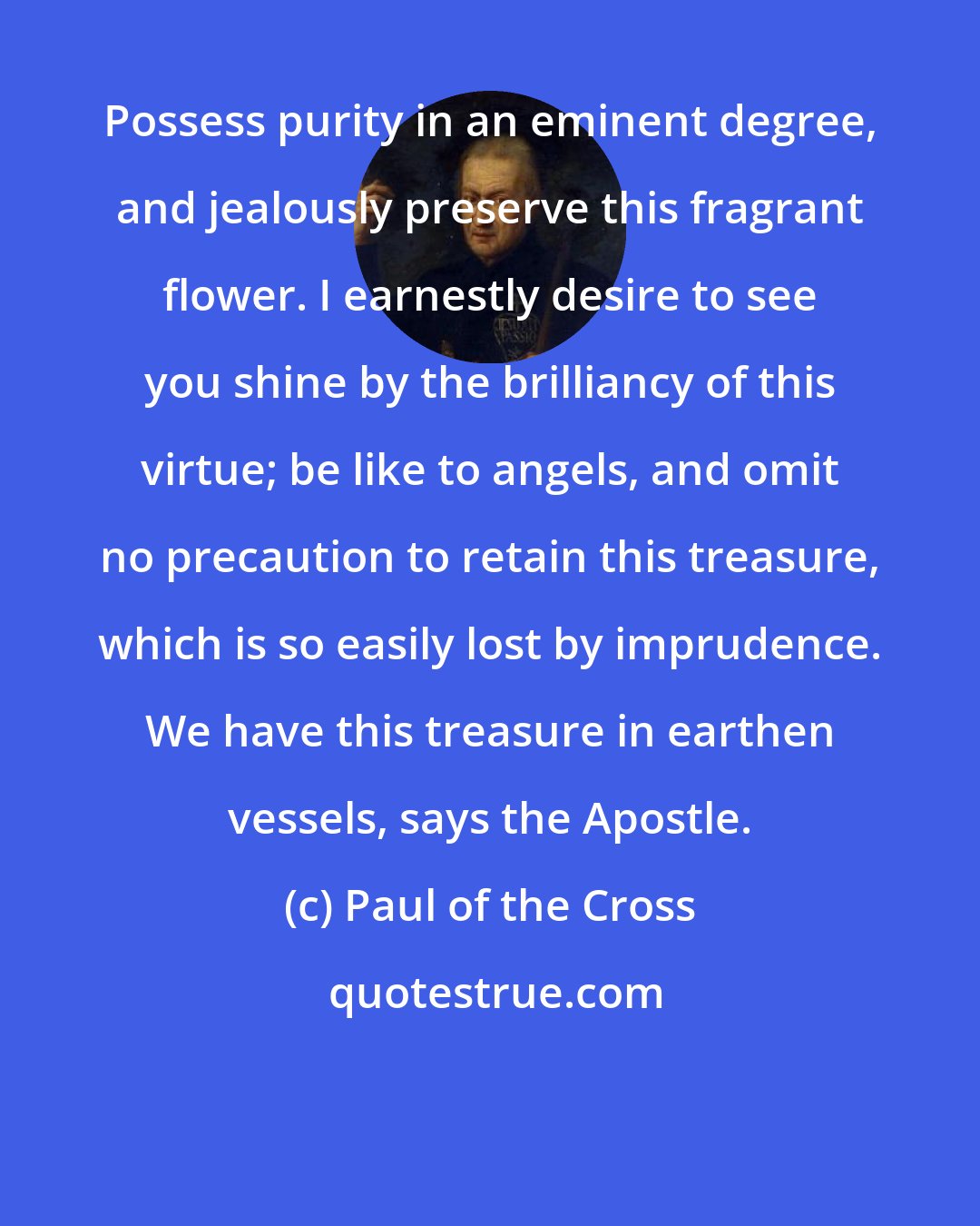 Paul of the Cross: Possess purity in an eminent degree, and jealously preserve this fragrant flower. I earnestly desire to see you shine by the brilliancy of this virtue; be like to angels, and omit no precaution to retain this treasure, which is so easily lost by imprudence. We have this treasure in earthen vessels, says the Apostle.