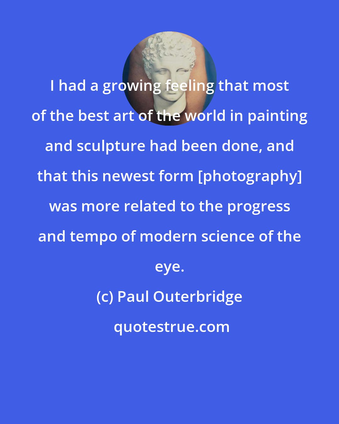Paul Outerbridge: I had a growing feeling that most of the best art of the world in painting and sculpture had been done, and that this newest form [photography] was more related to the progress and tempo of modern science of the eye.