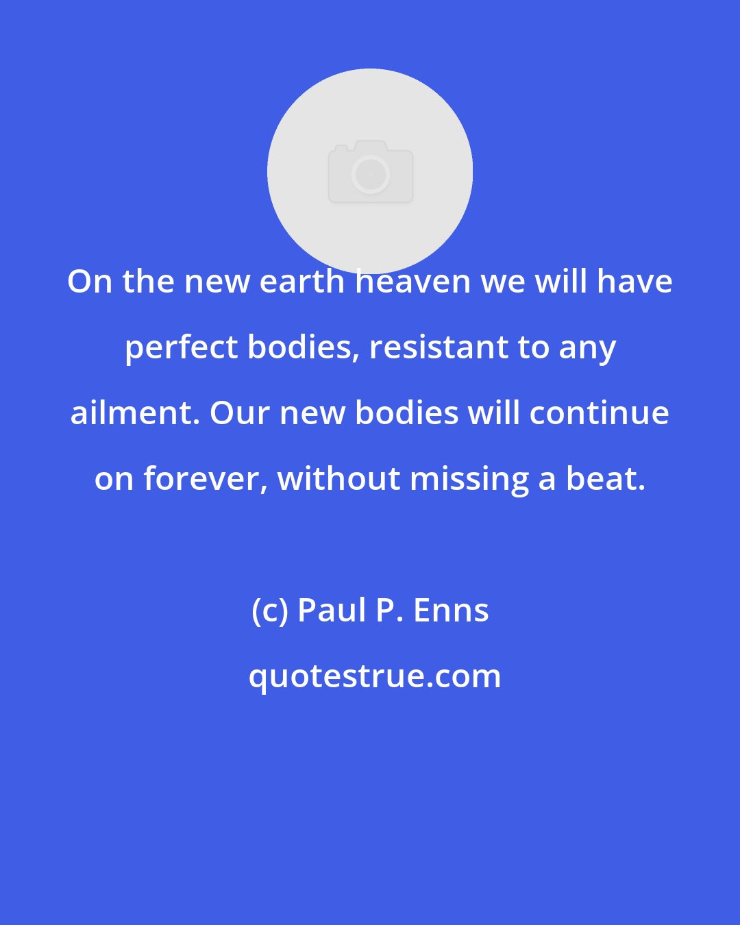 Paul P. Enns: On the new earth heaven we will have perfect bodies, resistant to any ailment. Our new bodies will continue on forever, without missing a beat.