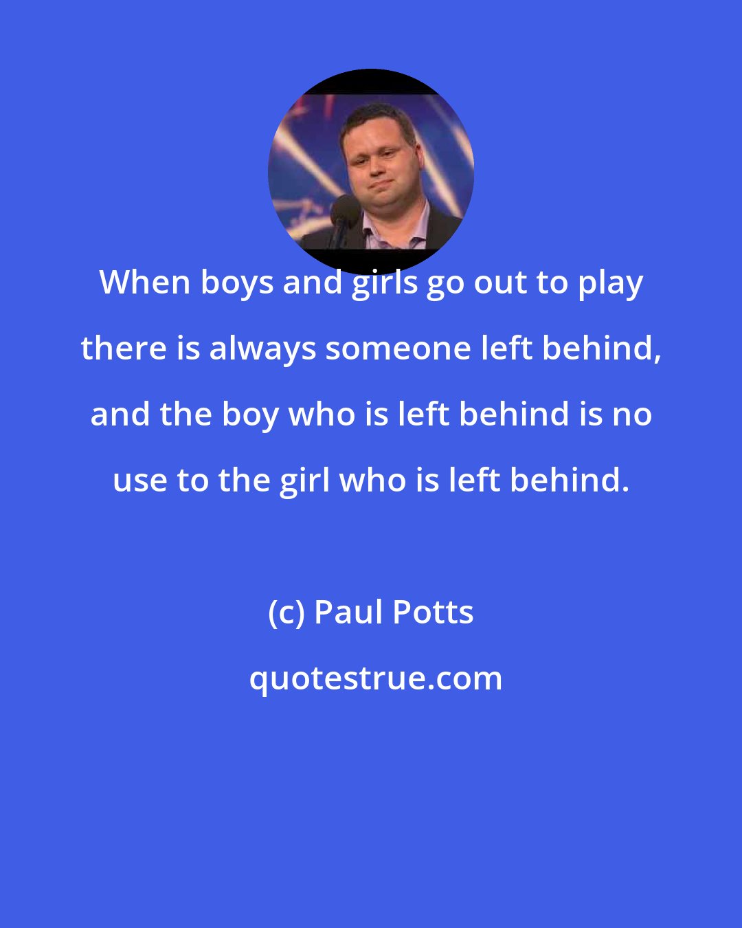 Paul Potts: When boys and girls go out to play there is always someone left behind, and the boy who is left behind is no use to the girl who is left behind.