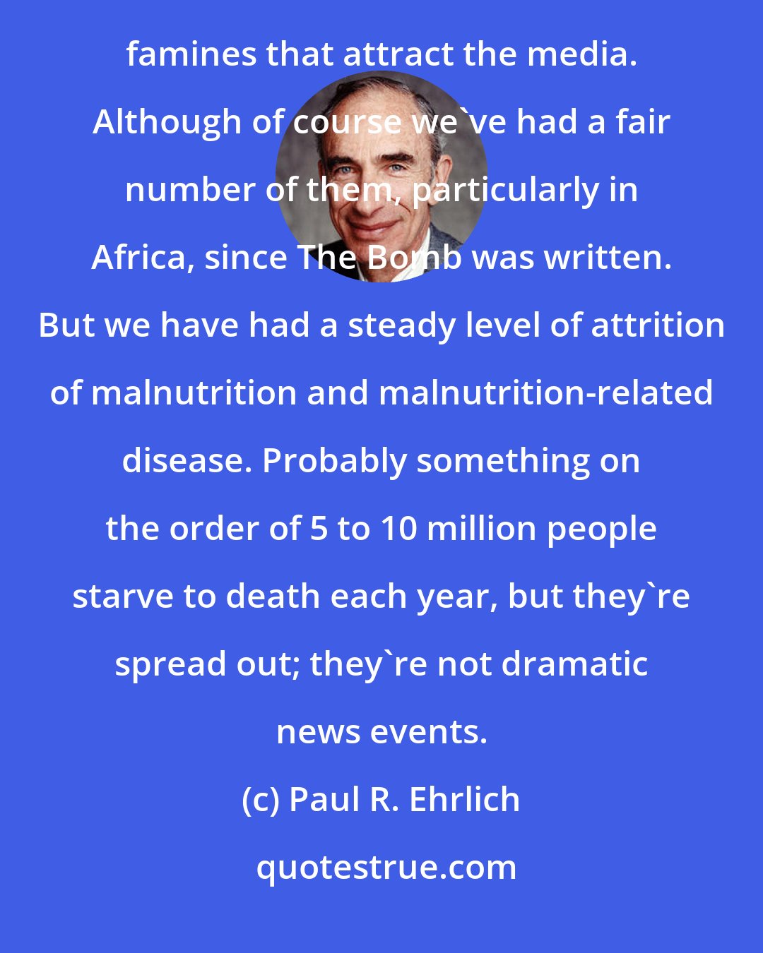 Paul R. Ehrlich: After The Bomb we developed a fairly good system for moving food around and have avoided the kind of massive famines that attract the media. Although of course we've had a fair number of them, particularly in Africa, since The Bomb was written. But we have had a steady level of attrition of malnutrition and malnutrition-related disease. Probably something on the order of 5 to 10 million people starve to death each year, but they're spread out; they're not dramatic news events.