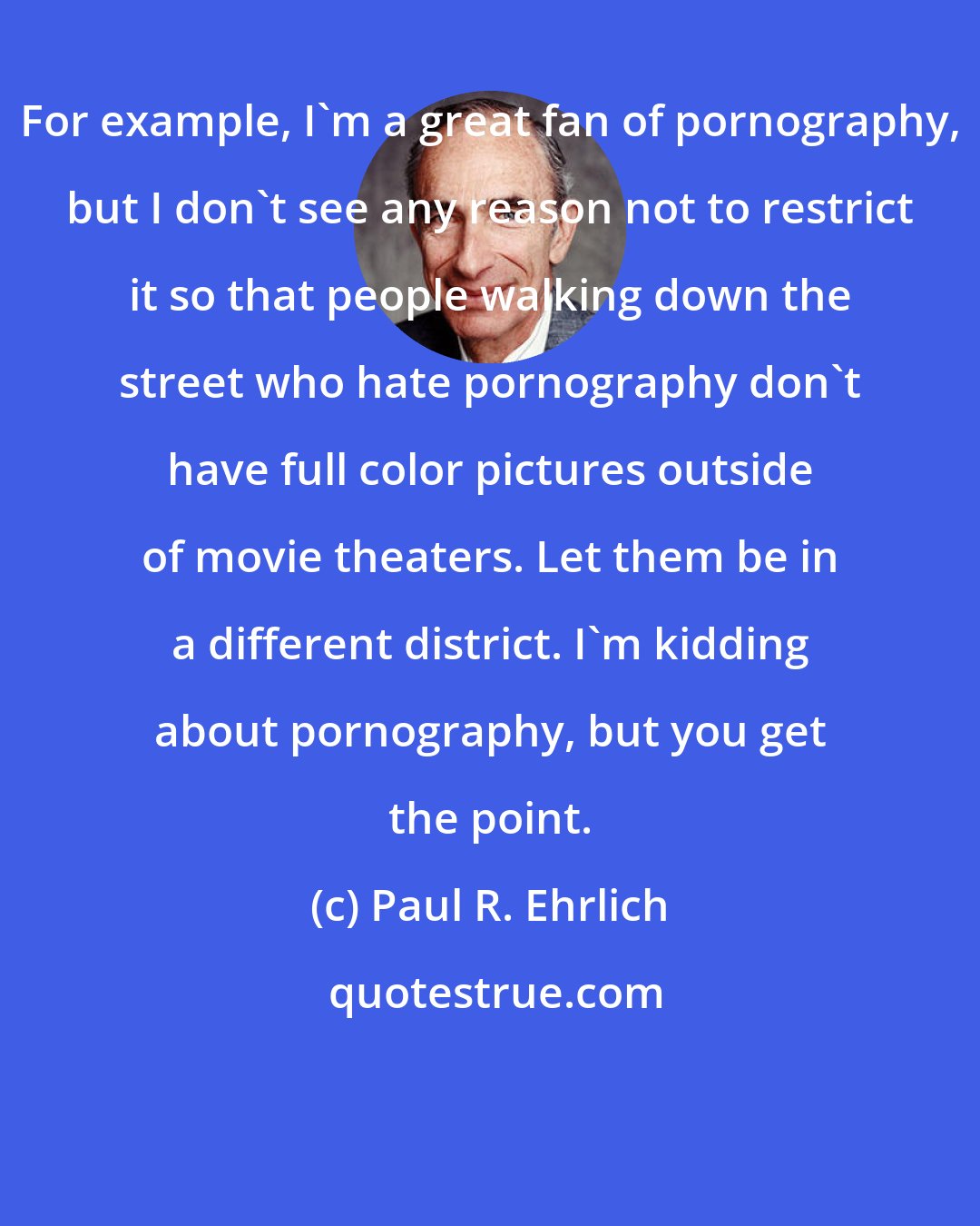 Paul R. Ehrlich: For example, I'm a great fan of pornography, but I don't see any reason not to restrict it so that people walking down the street who hate pornography don't have full color pictures outside of movie theaters. Let them be in a different district. I'm kidding about pornography, but you get the point.