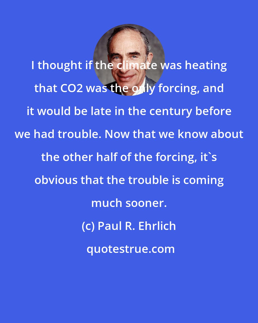 Paul R. Ehrlich: I thought if the climate was heating that CO2 was the only forcing, and it would be late in the century before we had trouble. Now that we know about the other half of the forcing, it's obvious that the trouble is coming much sooner.