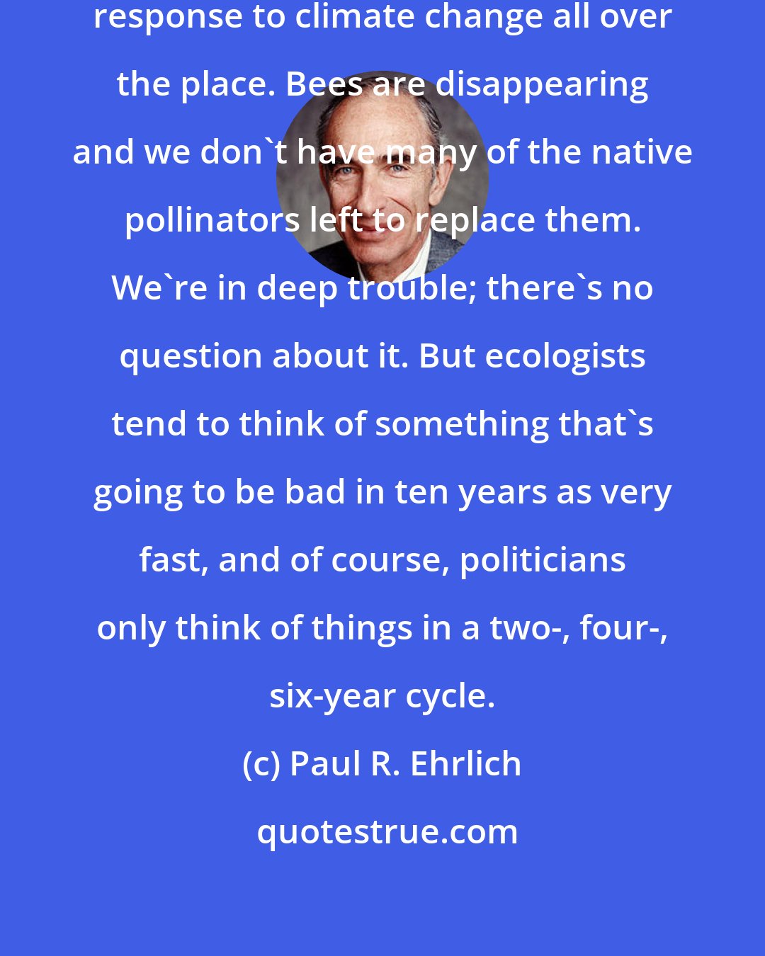 Paul R. Ehrlich: Organisms are starting to move in response to climate change all over the place. Bees are disappearing and we don't have many of the native pollinators left to replace them. We're in deep trouble; there's no question about it. But ecologists tend to think of something that's going to be bad in ten years as very fast, and of course, politicians only think of things in a two-, four-, six-year cycle.