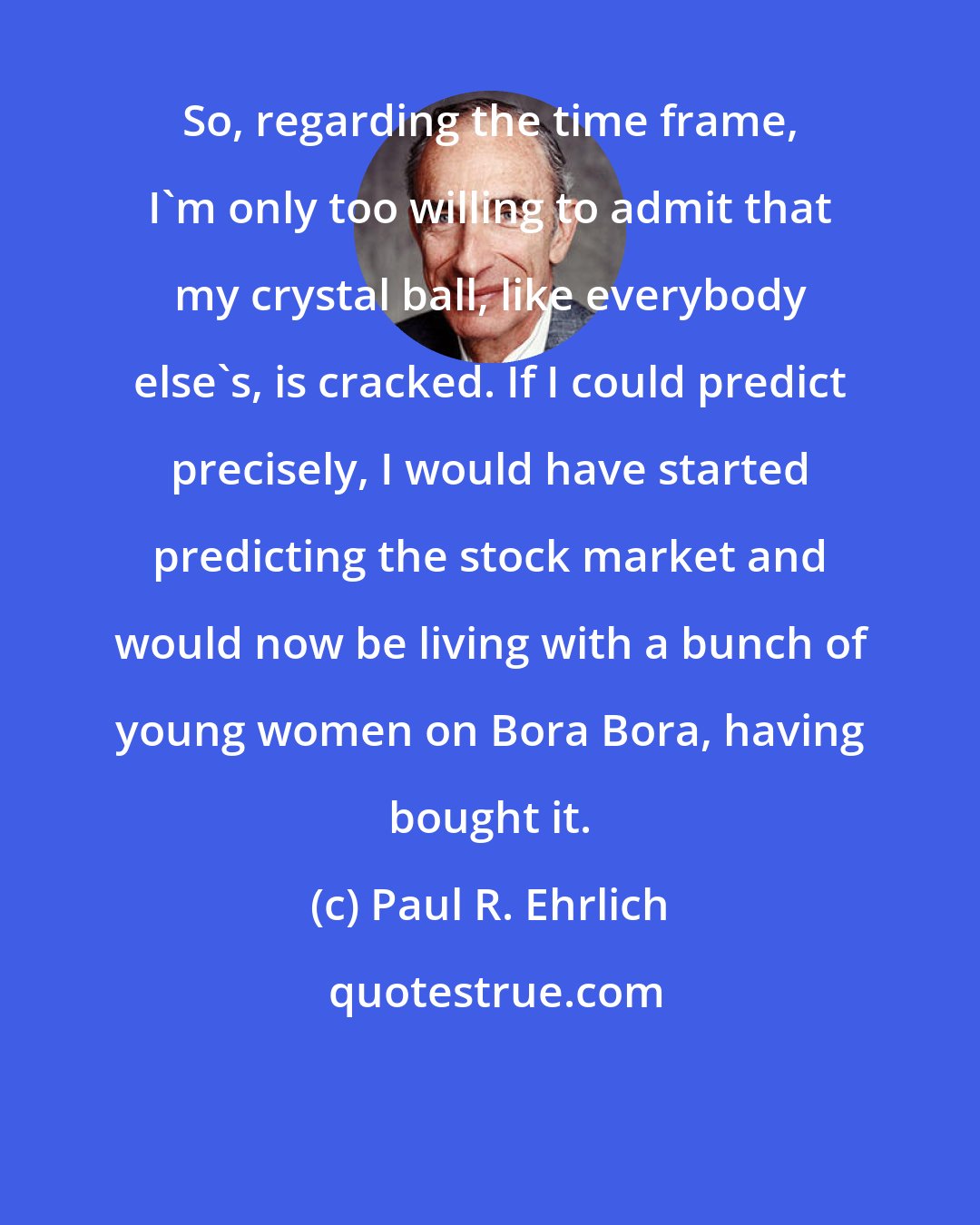 Paul R. Ehrlich: So, regarding the time frame, I'm only too willing to admit that my crystal ball, like everybody else's, is cracked. If I could predict precisely, I would have started predicting the stock market and would now be living with a bunch of young women on Bora Bora, having bought it.