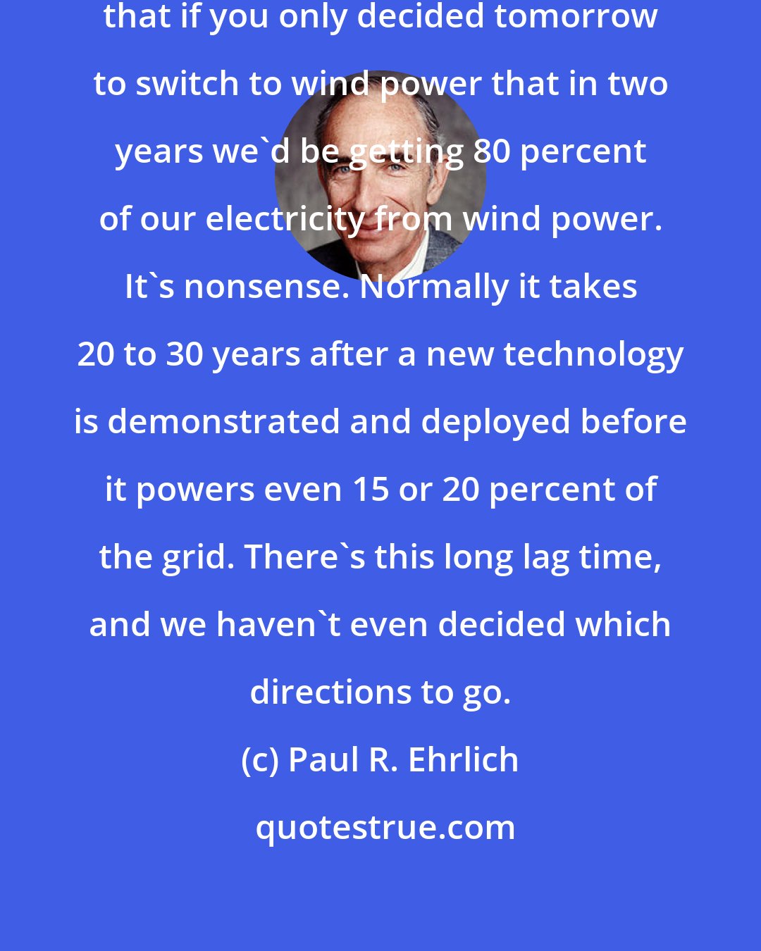 Paul R. Ehrlich: Sometimes I think the Congress feels that if you only decided tomorrow to switch to wind power that in two years we'd be getting 80 percent of our electricity from wind power. It's nonsense. Normally it takes 20 to 30 years after a new technology is demonstrated and deployed before it powers even 15 or 20 percent of the grid. There's this long lag time, and we haven't even decided which directions to go.