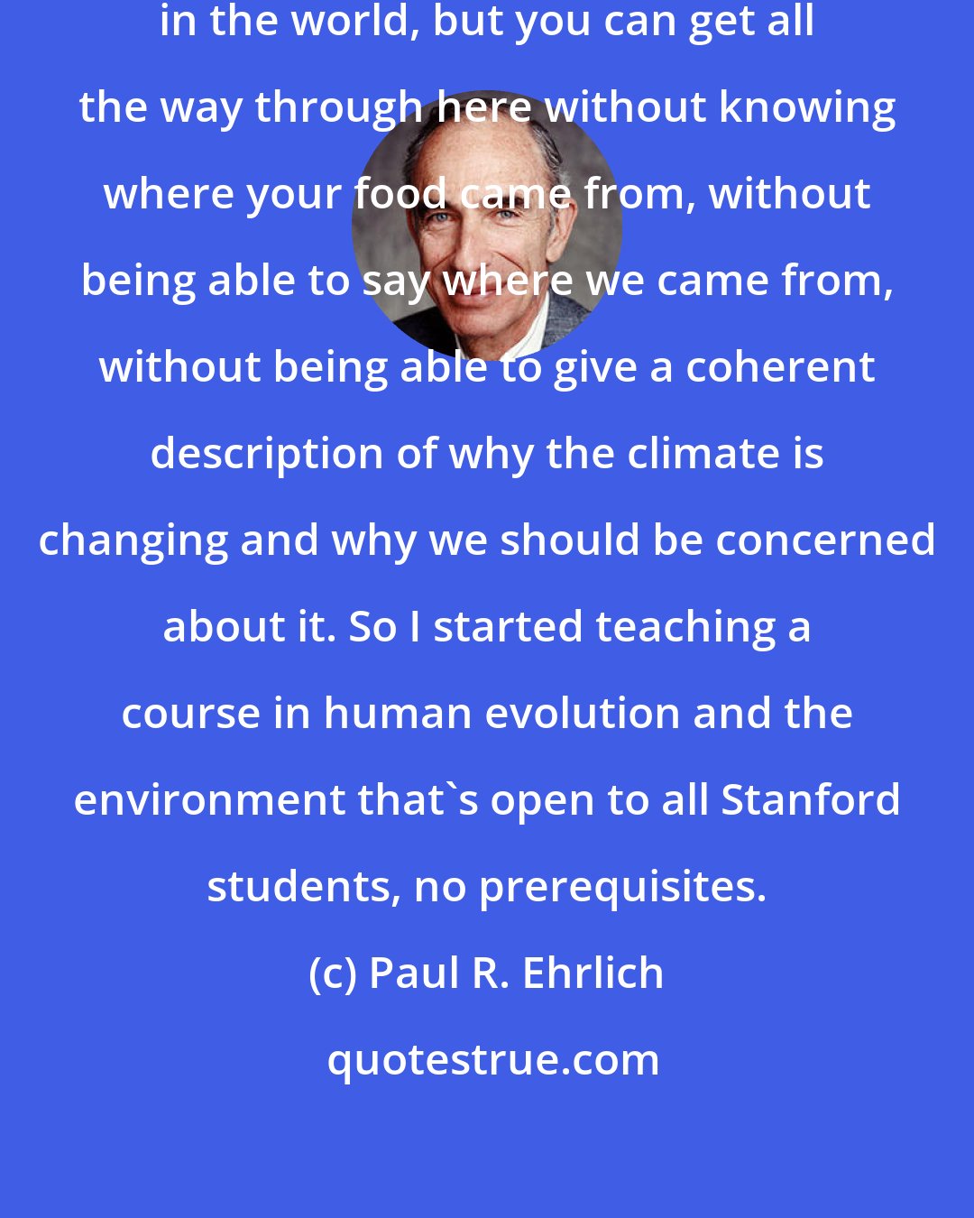 Paul R. Ehrlich: Stanford may be the best university in the world, but you can get all the way through here without knowing where your food came from, without being able to say where we came from, without being able to give a coherent description of why the climate is changing and why we should be concerned about it. So I started teaching a course in human evolution and the environment that's open to all Stanford students, no prerequisites.