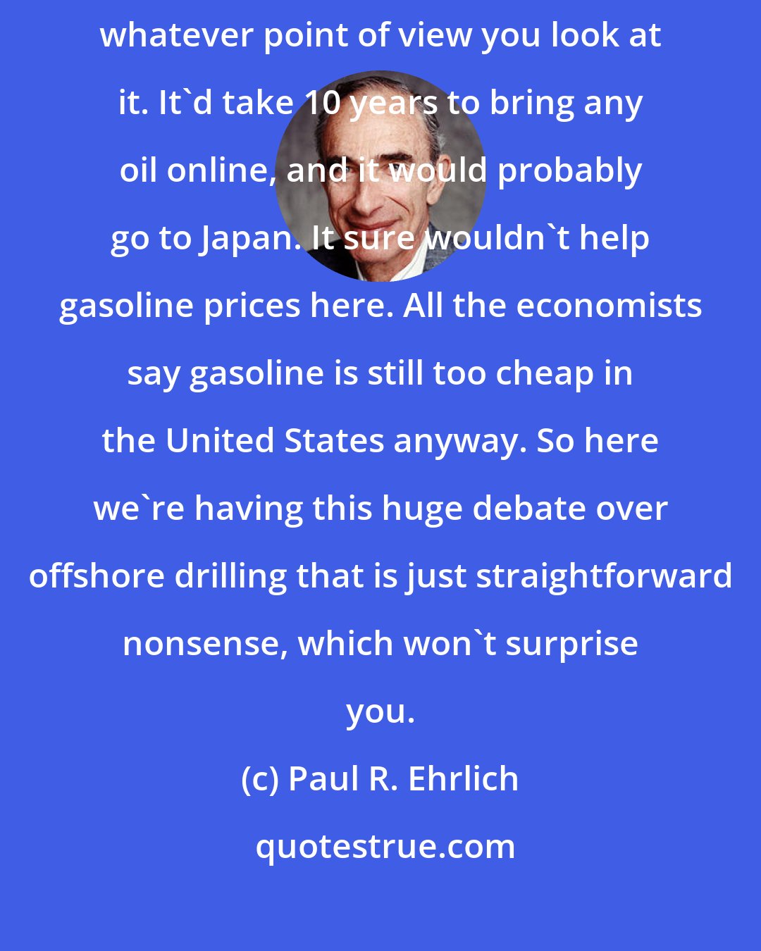 Paul R. Ehrlich: The drilling idea is spherically senseless - it's senseless from whatever point of view you look at it. It'd take 10 years to bring any oil online, and it would probably go to Japan. It sure wouldn't help gasoline prices here. All the economists say gasoline is still too cheap in the United States anyway. So here we're having this huge debate over offshore drilling that is just straightforward nonsense, which won't surprise you.
