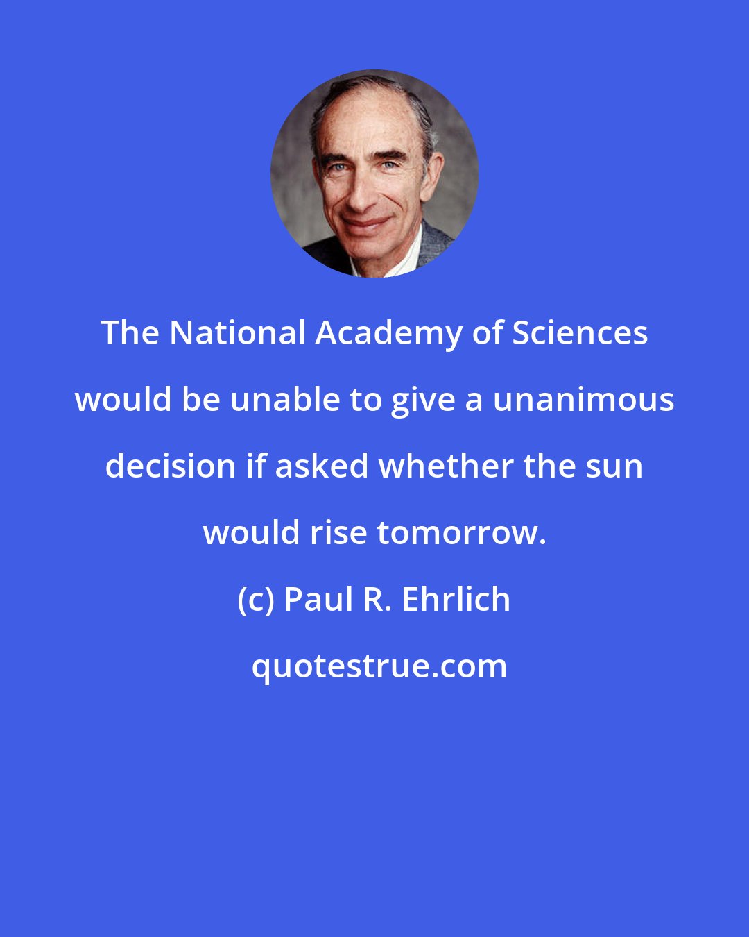 Paul R. Ehrlich: The National Academy of Sciences would be unable to give a unanimous decision if asked whether the sun would rise tomorrow.