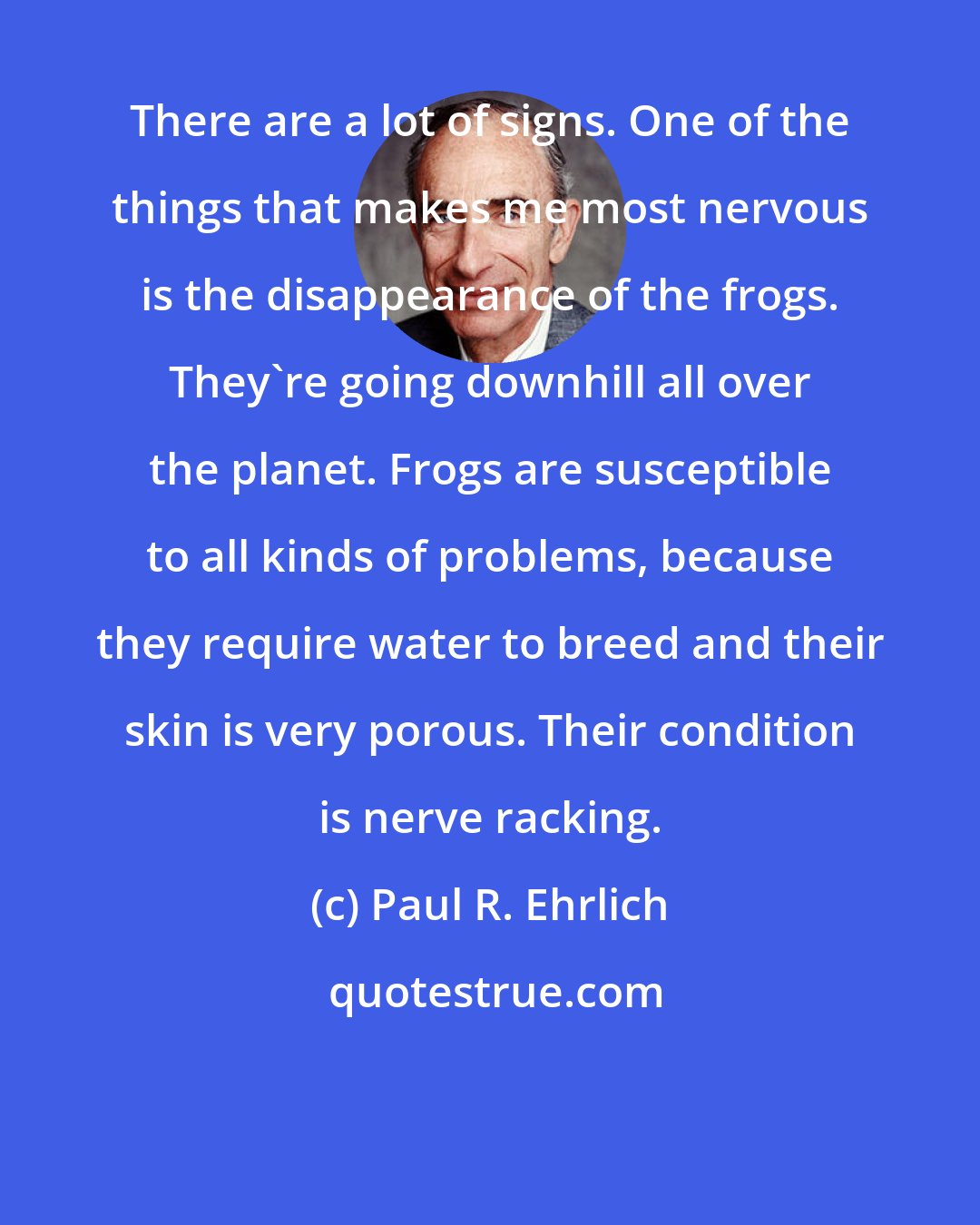 Paul R. Ehrlich: There are a lot of signs. One of the things that makes me most nervous is the disappearance of the frogs. They're going downhill all over the planet. Frogs are susceptible to all kinds of problems, because they require water to breed and their skin is very porous. Their condition is nerve racking.