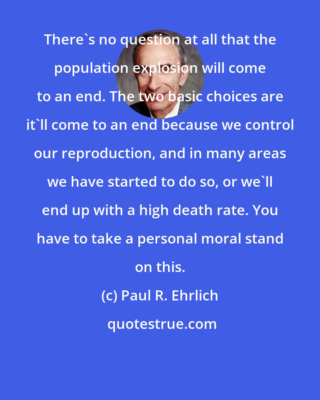 Paul R. Ehrlich: There's no question at all that the population explosion will come to an end. The two basic choices are it'll come to an end because we control our reproduction, and in many areas we have started to do so, or we'll end up with a high death rate. You have to take a personal moral stand on this.