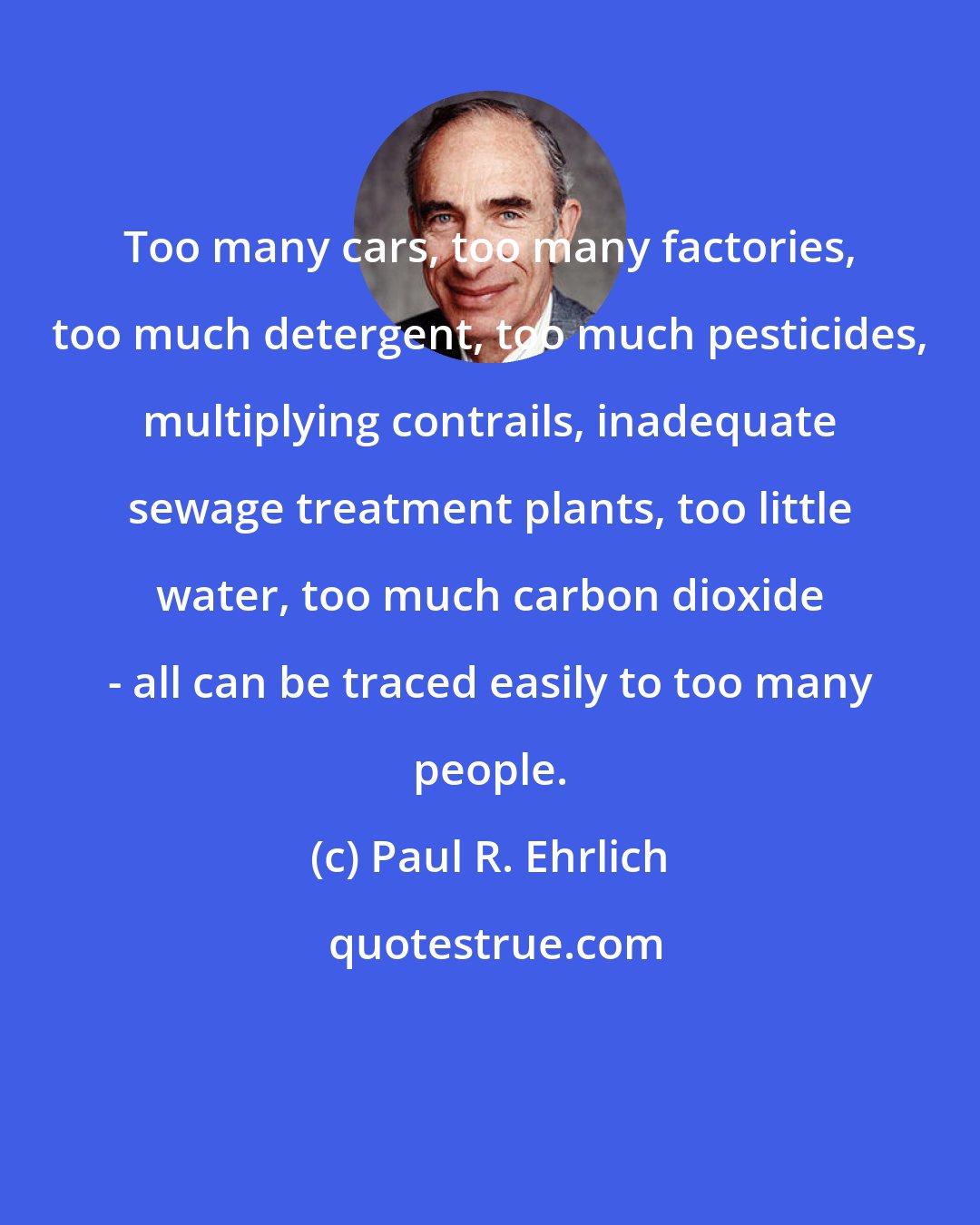 Paul R. Ehrlich: Too many cars, too many factories, too much detergent, too much pesticides, multiplying contrails, inadequate sewage treatment plants, too little water, too much carbon dioxide - all can be traced easily to too many people.