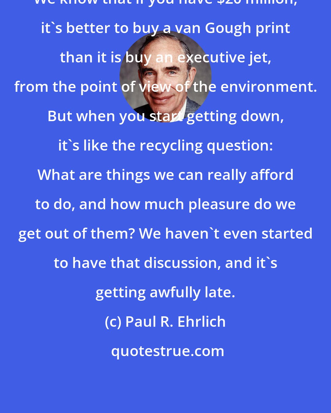 Paul R. Ehrlich: We know that if you have $20 million, it's better to buy a van Gough print than it is buy an executive jet, from the point of view of the environment. But when you start getting down, it's like the recycling question: What are things we can really afford to do, and how much pleasure do we get out of them? We haven't even started to have that discussion, and it's getting awfully late.