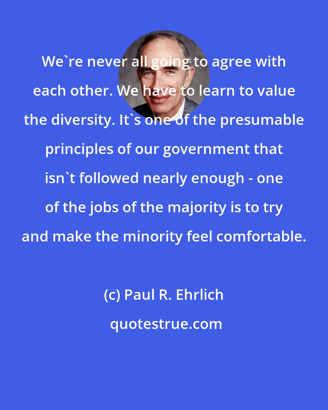 Paul R. Ehrlich: We're never all going to agree with each other. We have to learn to value the diversity. It's one of the presumable principles of our government that isn't followed nearly enough - one of the jobs of the majority is to try and make the minority feel comfortable.