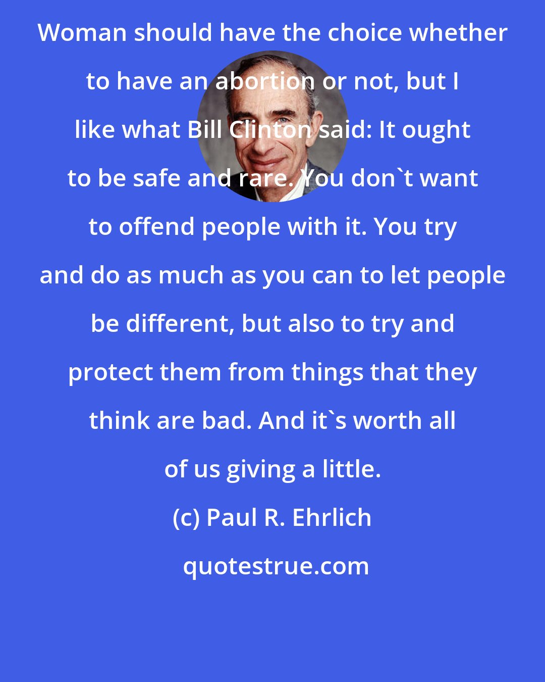 Paul R. Ehrlich: Woman should have the choice whether to have an abortion or not, but I like what Bill Clinton said: It ought to be safe and rare. You don't want to offend people with it. You try and do as much as you can to let people be different, but also to try and protect them from things that they think are bad. And it's worth all of us giving a little.