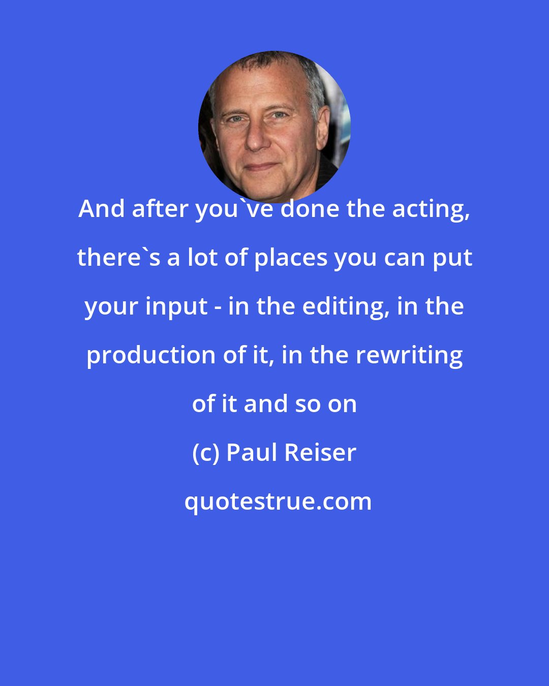 Paul Reiser: And after you've done the acting, there's a lot of places you can put your input - in the editing, in the production of it, in the rewriting of it and so on