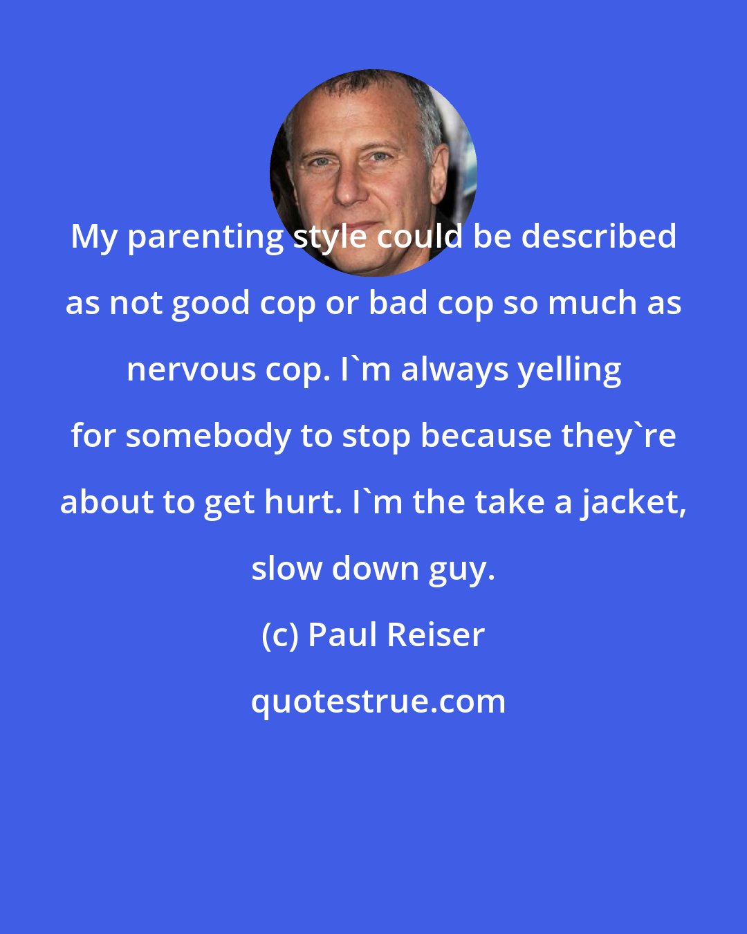 Paul Reiser: My parenting style could be described as not good cop or bad cop so much as nervous cop. I'm always yelling for somebody to stop because they're about to get hurt. I'm the take a jacket, slow down guy.