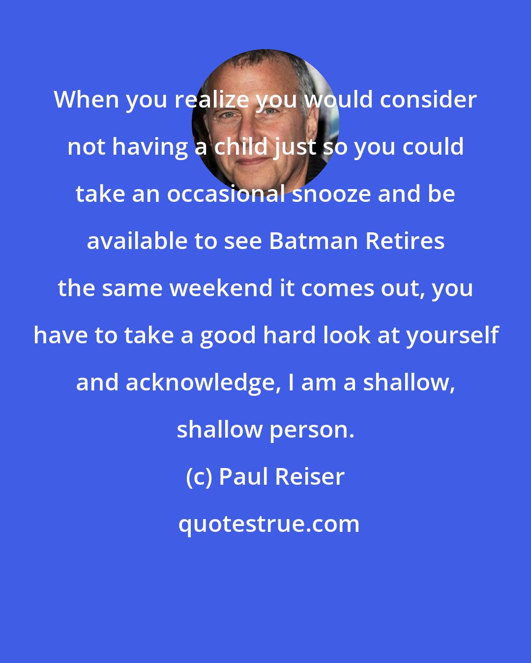 Paul Reiser: When you realize you would consider not having a child just so you could take an occasional snooze and be available to see Batman Retires the same weekend it comes out, you have to take a good hard look at yourself and acknowledge, I am a shallow, shallow person.