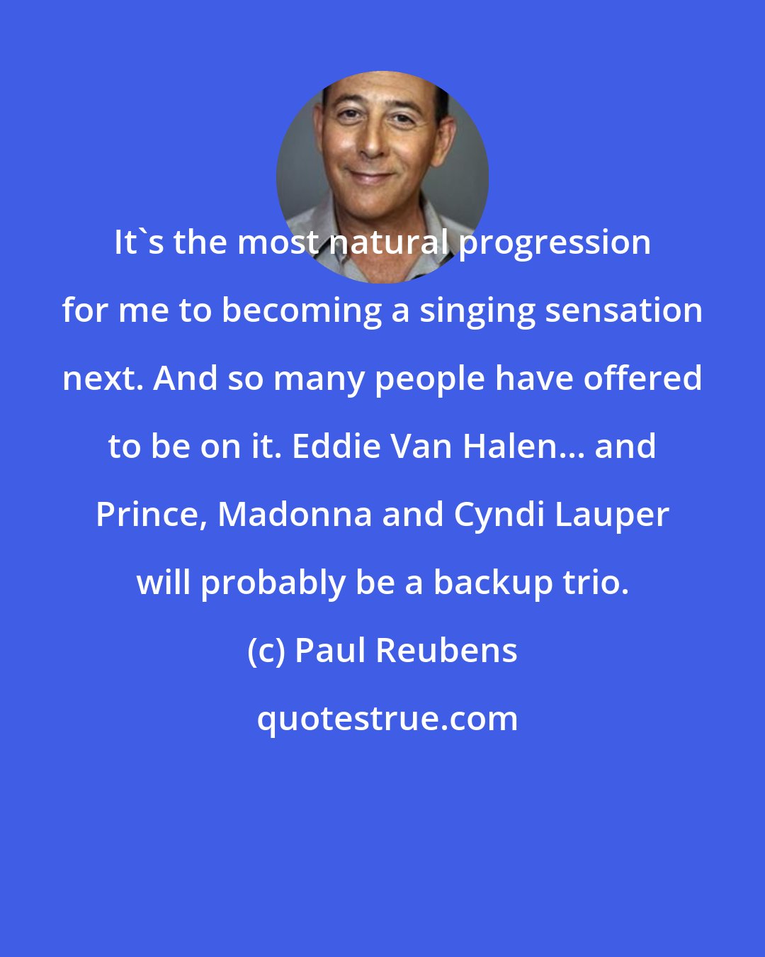 Paul Reubens: It's the most natural progression for me to becoming a singing sensation next. And so many people have offered to be on it. Eddie Van Halen... and Prince, Madonna and Cyndi Lauper will probably be a backup trio.