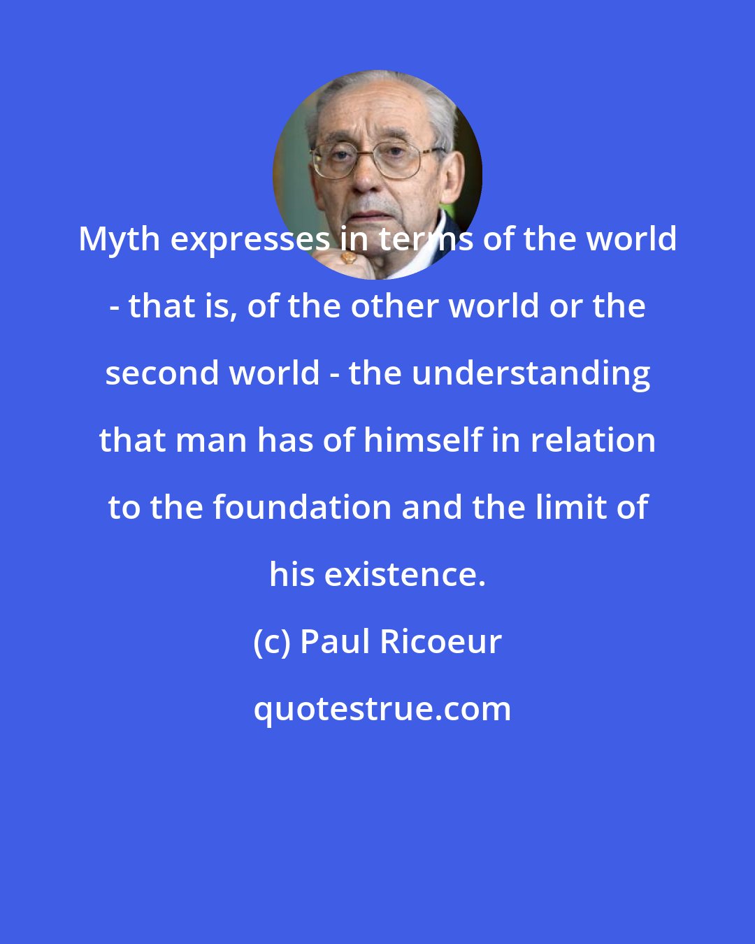 Paul Ricoeur: Myth expresses in terms of the world - that is, of the other world or the second world - the understanding that man has of himself in relation to the foundation and the limit of his existence.