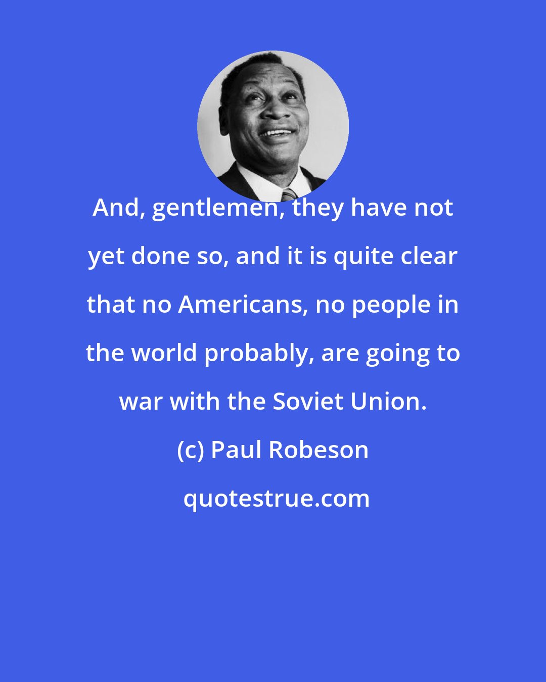Paul Robeson: And, gentlemen, they have not yet done so, and it is quite clear that no Americans, no people in the world probably, are going to war with the Soviet Union.