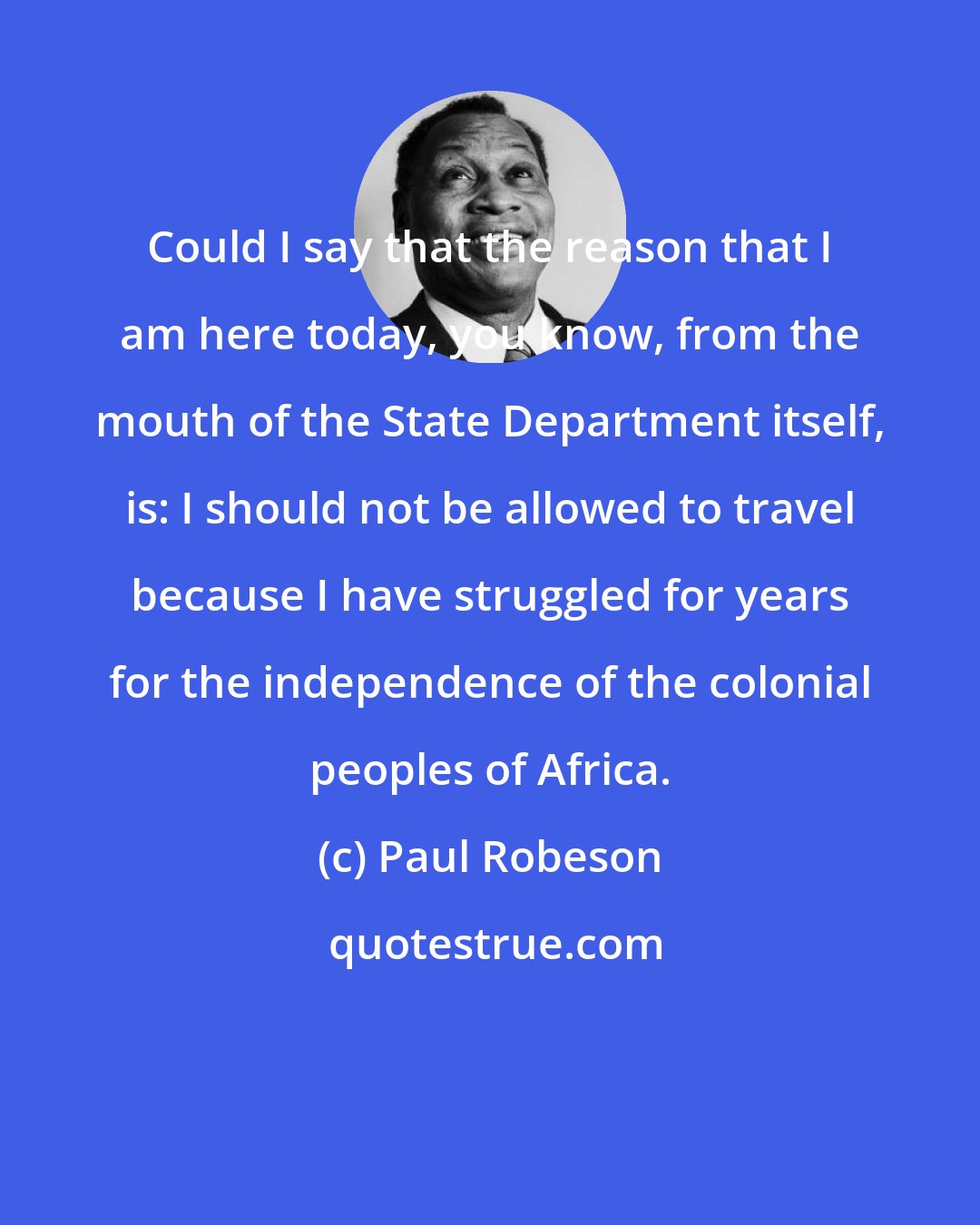 Paul Robeson: Could I say that the reason that I am here today, you know, from the mouth of the State Department itself, is: I should not be allowed to travel because I have struggled for years for the independence of the colonial peoples of Africa.