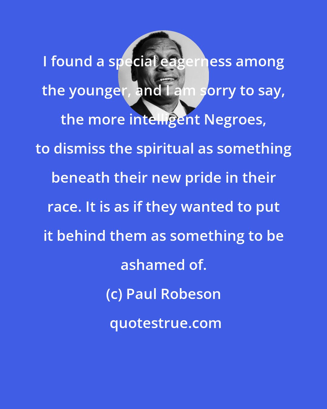 Paul Robeson: I found a special eagerness among the younger, and I am sorry to say, the more intelligent Negroes, to dismiss the spiritual as something beneath their new pride in their race. It is as if they wanted to put it behind them as something to be ashamed of.